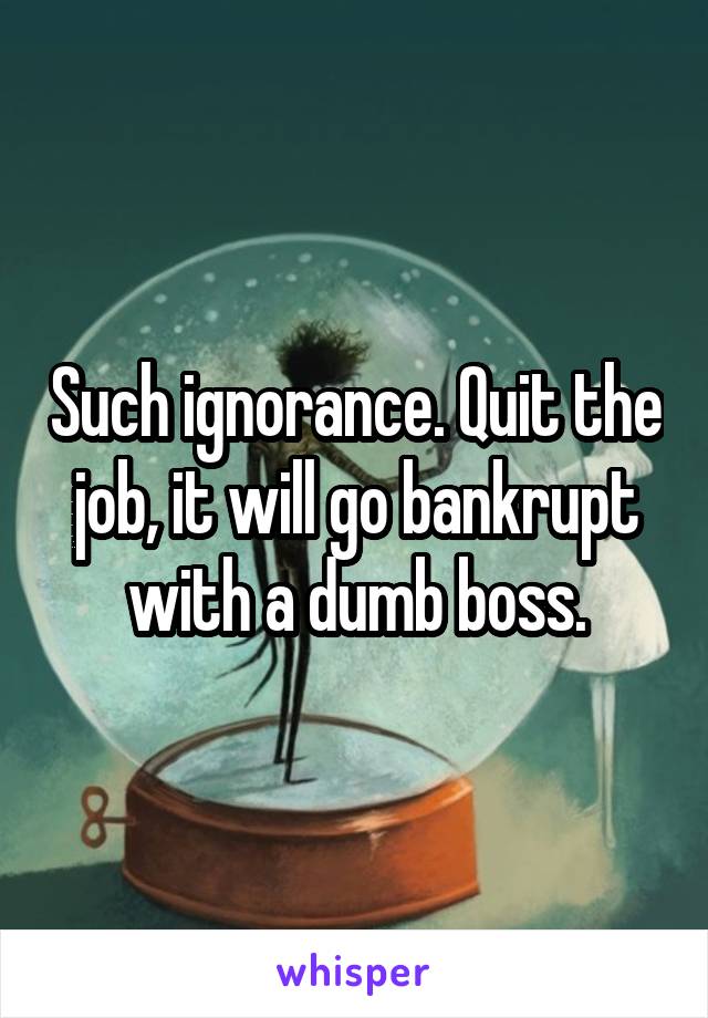 Such ignorance. Quit the job, it will go bankrupt with a dumb boss.