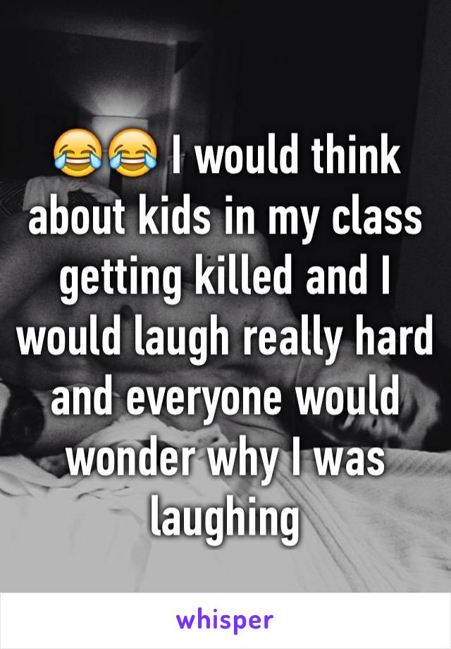 😂😂 I would think about kids in my class getting killed and I would laugh really hard and everyone would wonder why I was laughing 