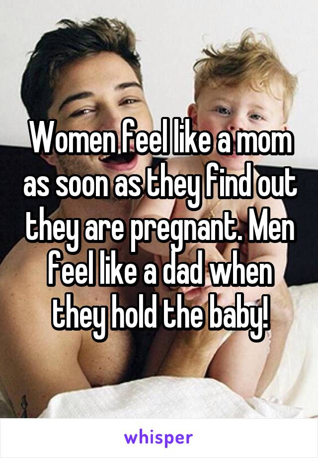 Women feel like a mom as soon as they find out they are pregnant. Men feel like a dad when they hold the baby!