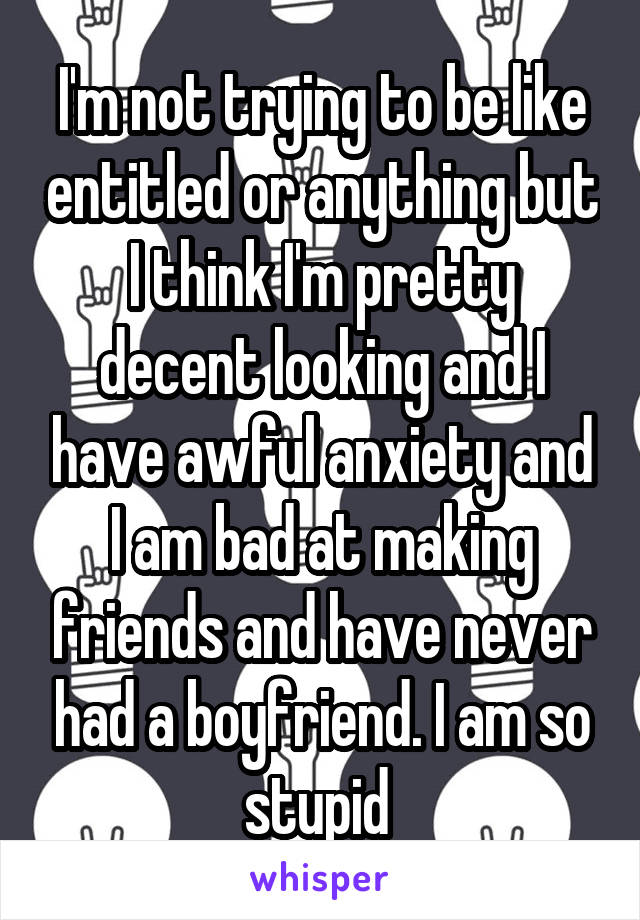 I'm not trying to be like entitled or anything but I think I'm pretty decent looking and I have awful anxiety and I am bad at making friends and have never had a boyfriend. I am so stupid 