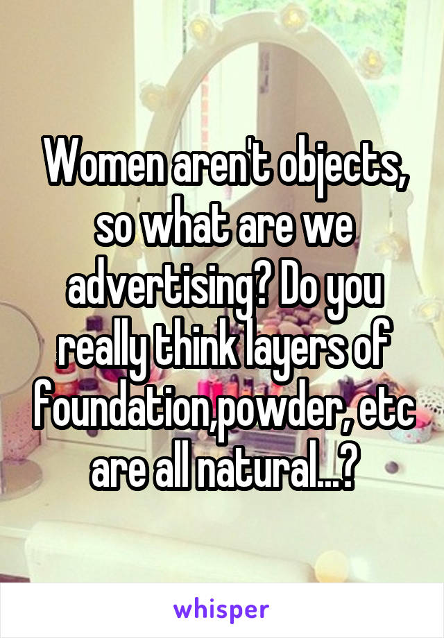 Women aren't objects, so what are we advertising? Do you really think layers of foundation,powder, etc are all natural...?
