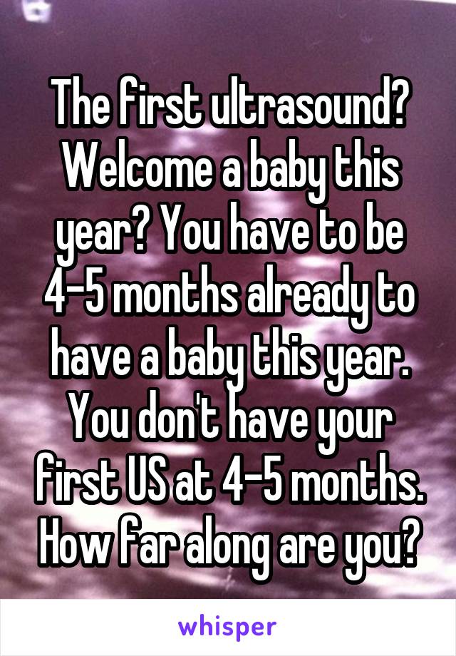 The first ultrasound? Welcome a baby this year? You have to be 4-5 months already to have a baby this year. You don't have your first US at 4-5 months. How far along are you?