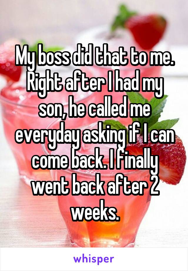 My boss did that to me. Right after I had my son, he called me everyday asking if I can come back. I finally went back after 2 weeks.