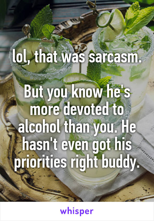 lol, that was sarcasm.

But you know he's more devoted to alcohol than you. He hasn't even got his priorities right buddy.