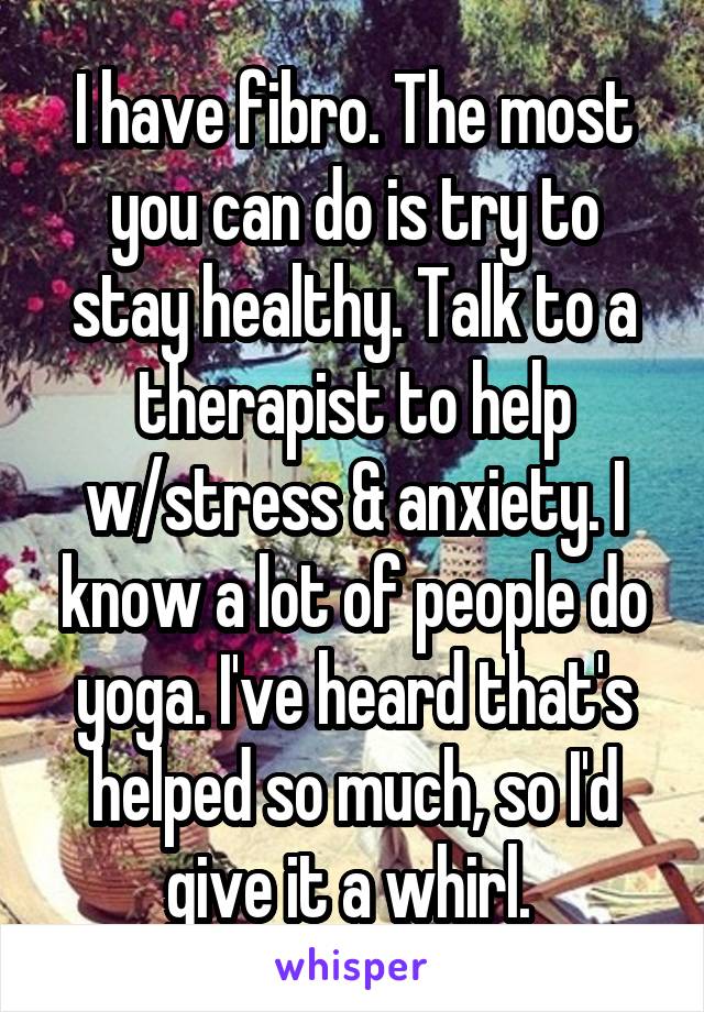 I have fibro. The most you can do is try to stay healthy. Talk to a therapist to help w/stress & anxiety. I know a lot of people do yoga. I've heard that's helped so much, so I'd give it a whirl. 