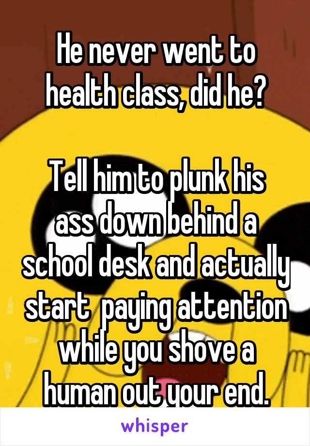 He never went to health class, did he?

Tell him to plunk his ass down behind a school desk and actually start  paying attention while you shove a human out your end.