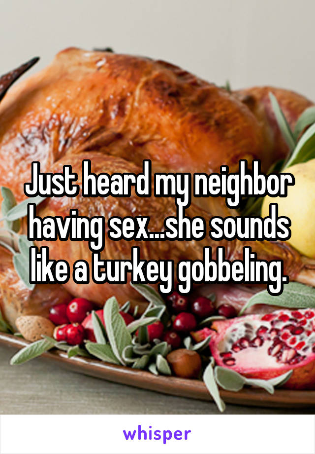 Just heard my neighbor having sex...she sounds like a turkey gobbeling.