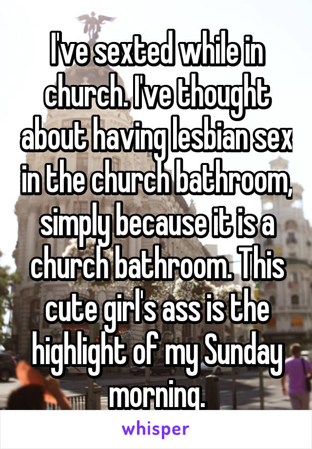 I've sexted while in church. I've thought about having lesbian sex in the church bathroom, simply because it is a church bathroom. This cute girl's ass is the highlight of my Sunday morning.