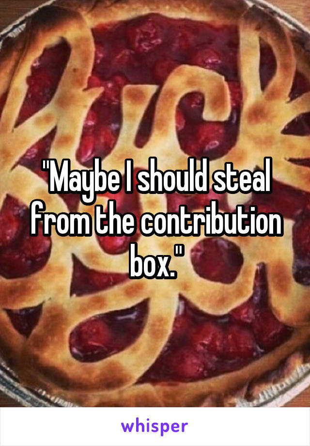"Maybe I should steal from the contribution box."