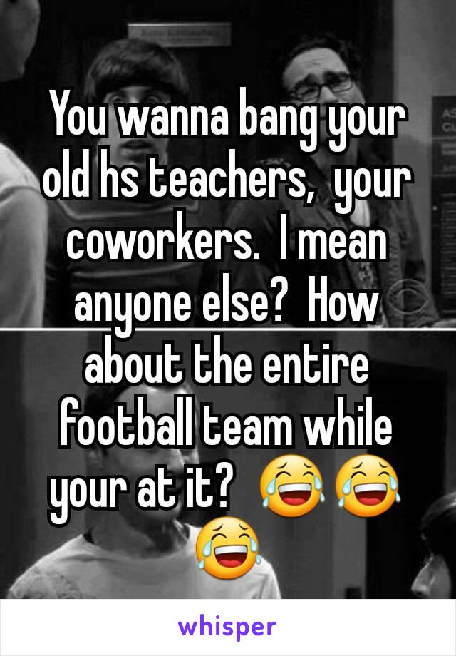 You wanna bang your old hs teachers,  your coworkers.  I mean anyone else?  How about the entire football team while your at it?  😂😂😂