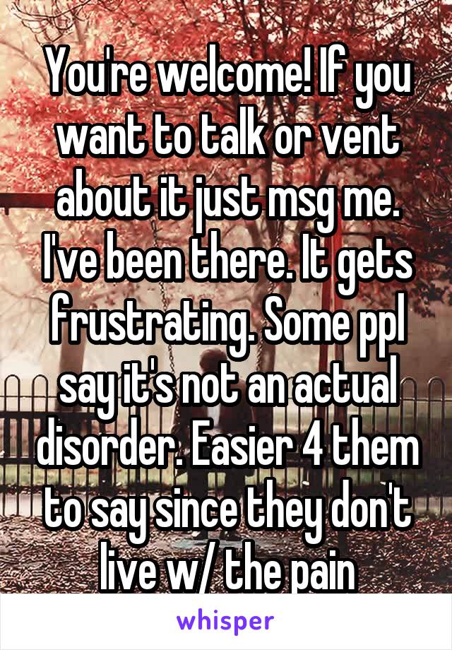 You're welcome! If you want to talk or vent about it just msg me. I've been there. It gets frustrating. Some ppl say it's not an actual disorder. Easier 4 them to say since they don't live w/ the pain