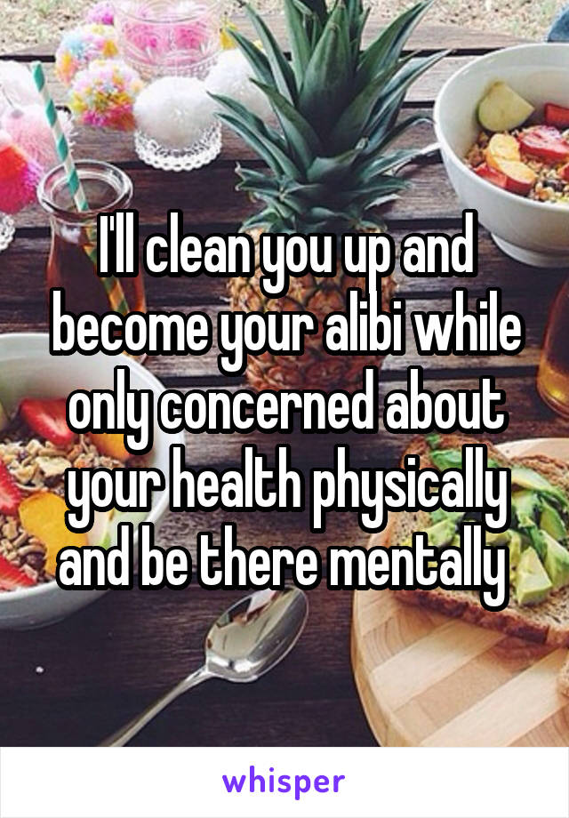 I'll clean you up and become your alibi while only concerned about your health physically and be there mentally 