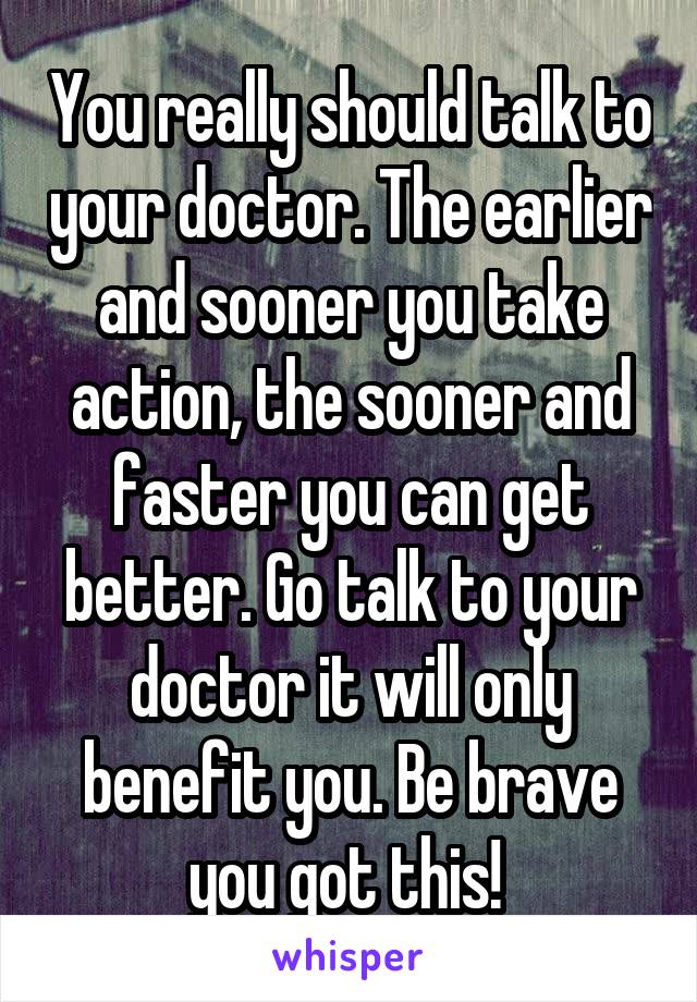 You really should talk to your doctor. The earlier and sooner you take action, the sooner and faster you can get better. Go talk to your doctor it will only benefit you. Be brave you got this! 