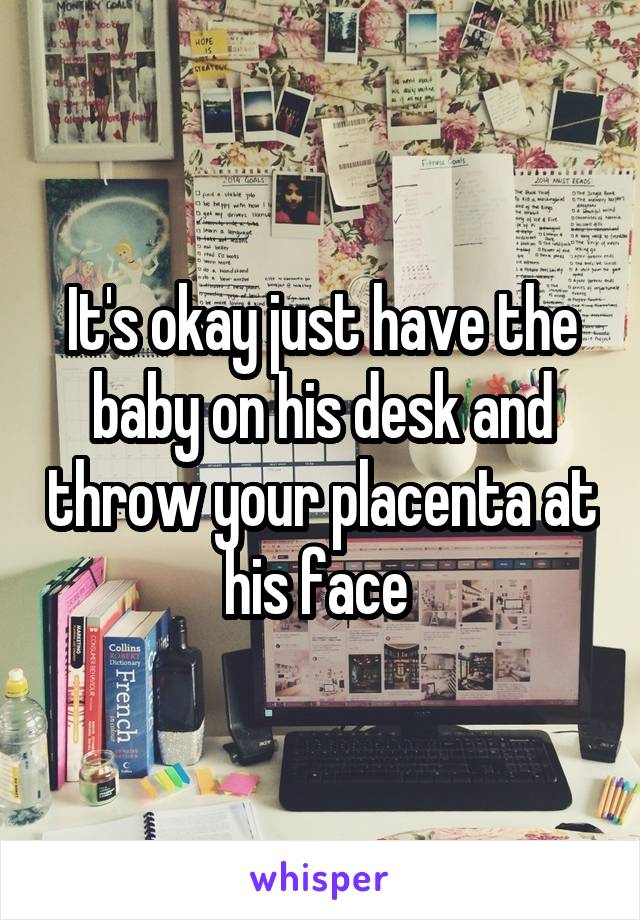 It's okay just have the baby on his desk and throw your placenta at his face 