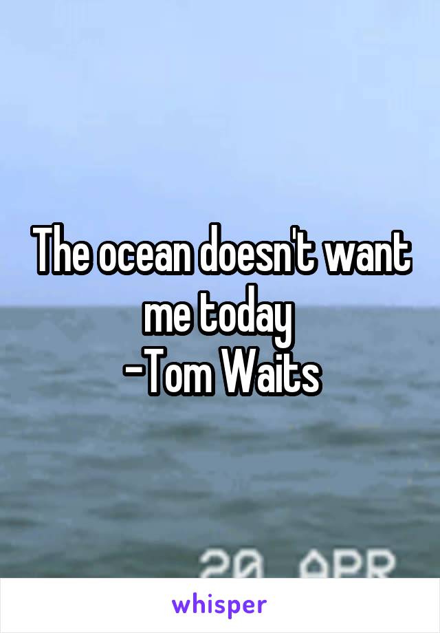 The ocean doesn't want me today 
-Tom Waits