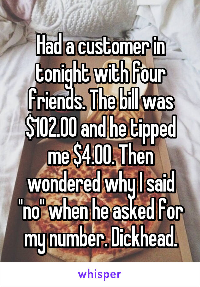 Had a customer in tonight with four friends. The bill was $102.00 and he tipped me $4.00. Then wondered why I said "no" when he asked for my number. Dickhead.