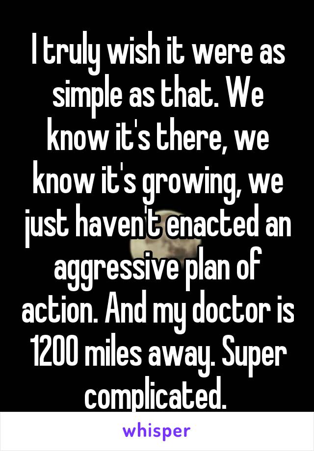 I truly wish it were as simple as that. We know it's there, we know it's growing, we just haven't enacted an aggressive plan of action. And my doctor is 1200 miles away. Super complicated. 