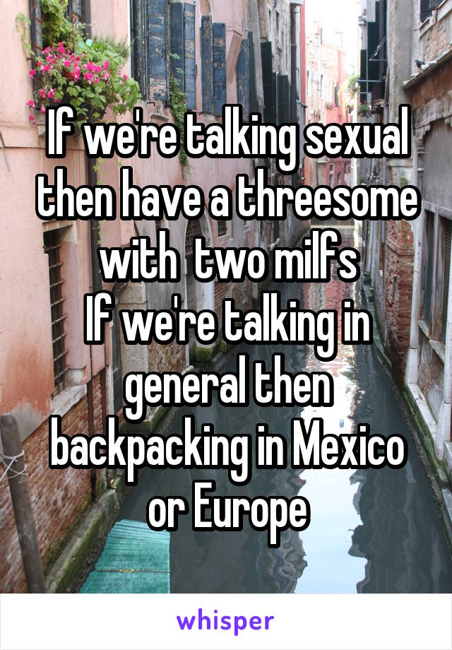 If we're talking sexual then have a threesome with  two milfs
If we're talking in general then backpacking in Mexico or Europe