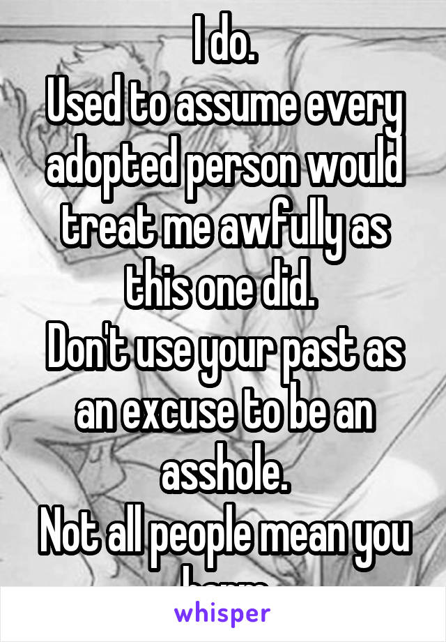 I do.
Used to assume every adopted person would treat me awfully as this one did. 
Don't use your past as an excuse to be an asshole.
Not all people mean you harm