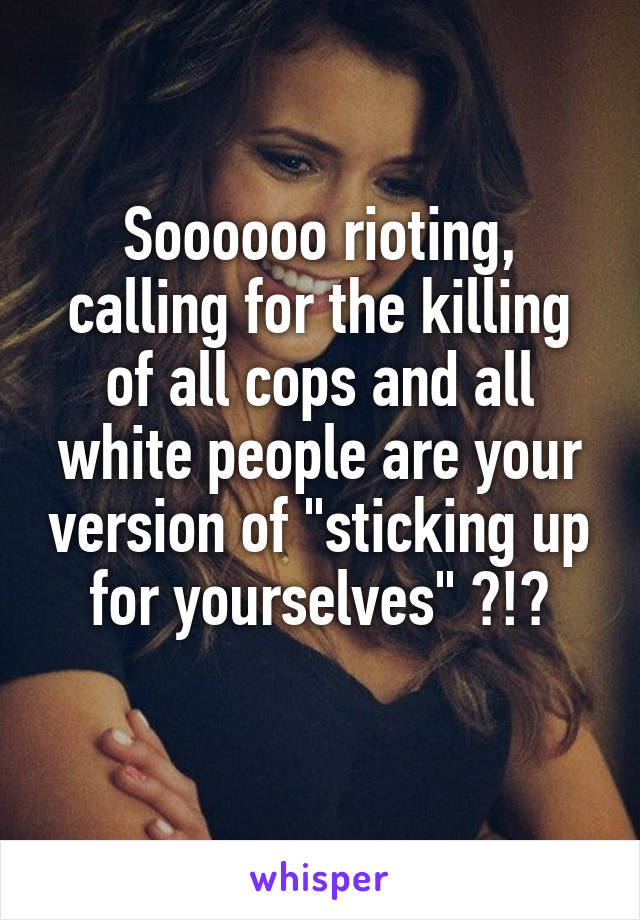 Soooooo rioting, calling for the killing of all cops and all white people are your version of "sticking up for yourselves" ?!?
