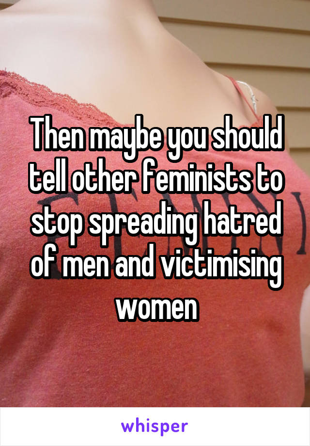 Then maybe you should tell other feminists to stop spreading hatred of men and victimising women