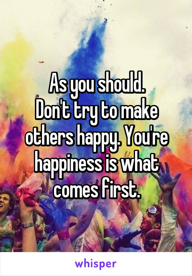 As you should.
Don't try to make others happy. You're happiness is what comes first.