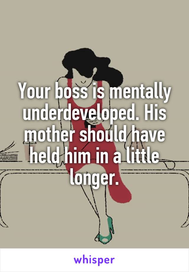 Your boss is mentally underdeveloped. His mother should have held him in a little longer.
