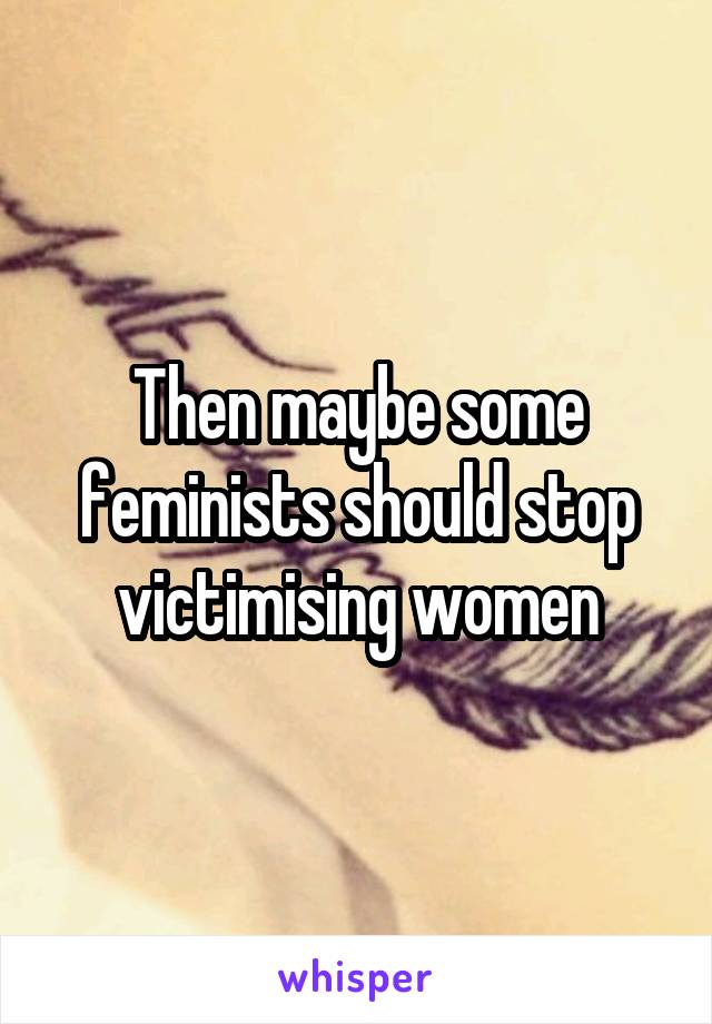 Then maybe some feminists should stop victimising women