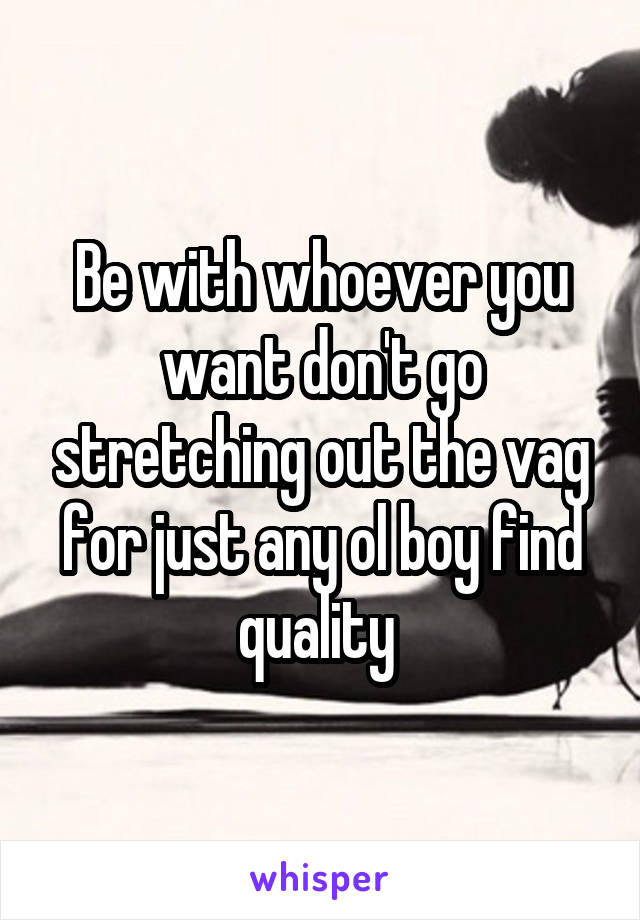 Be with whoever you want don't go stretching out the vag for just any ol boy find quality 