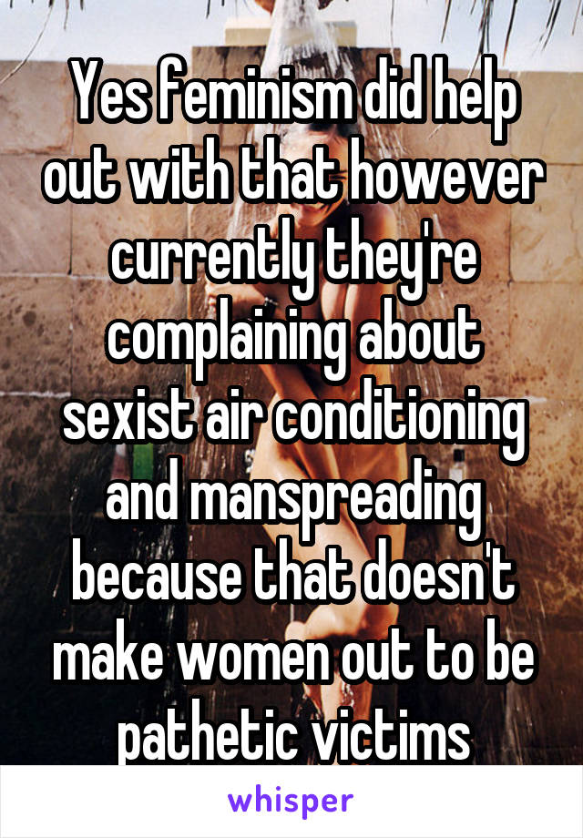 Yes feminism did help out with that however currently they're complaining about sexist air conditioning and manspreading because that doesn't make women out to be pathetic victims