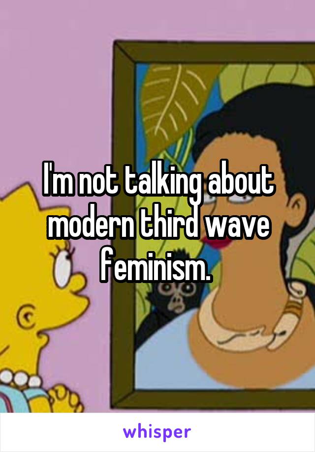 I'm not talking about modern third wave feminism. 