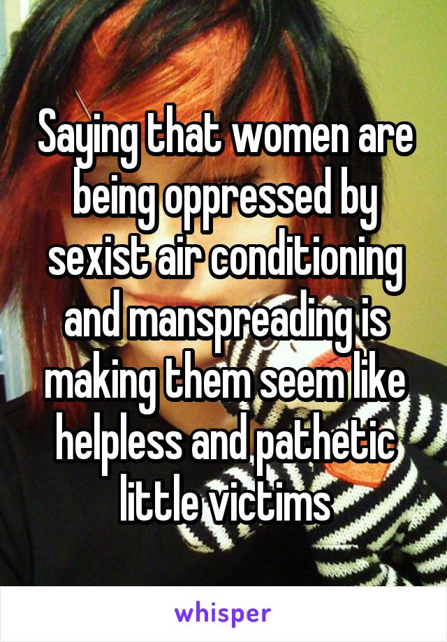 Saying that women are being oppressed by sexist air conditioning and manspreading is making them seem like helpless and pathetic little victims