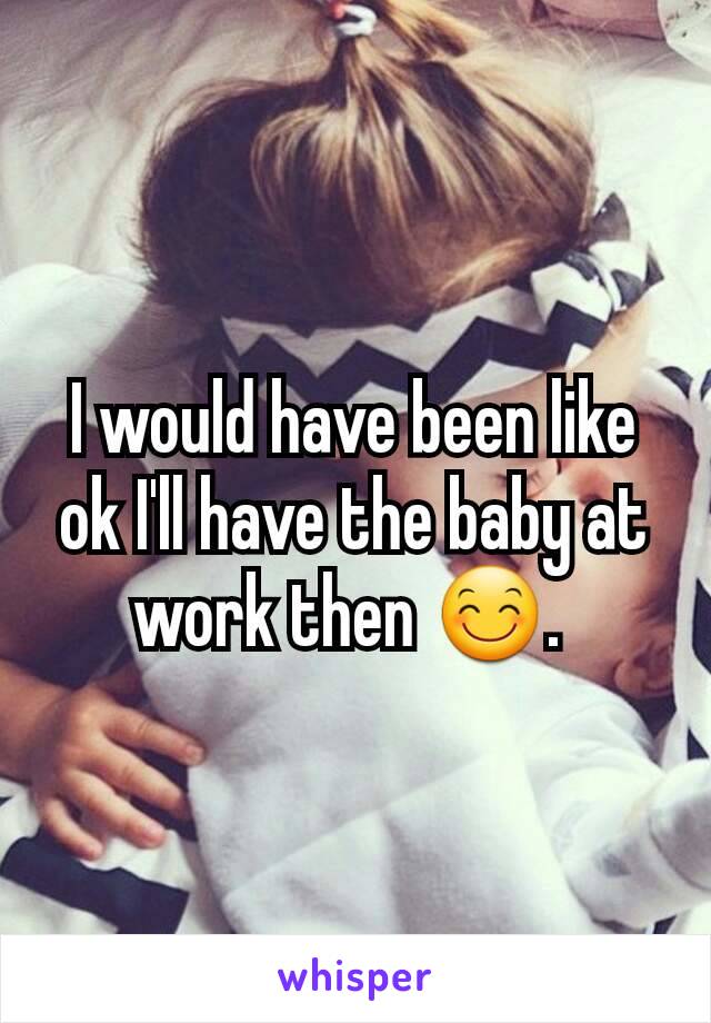 I would have been like ok I'll have the baby at work then 😊. 