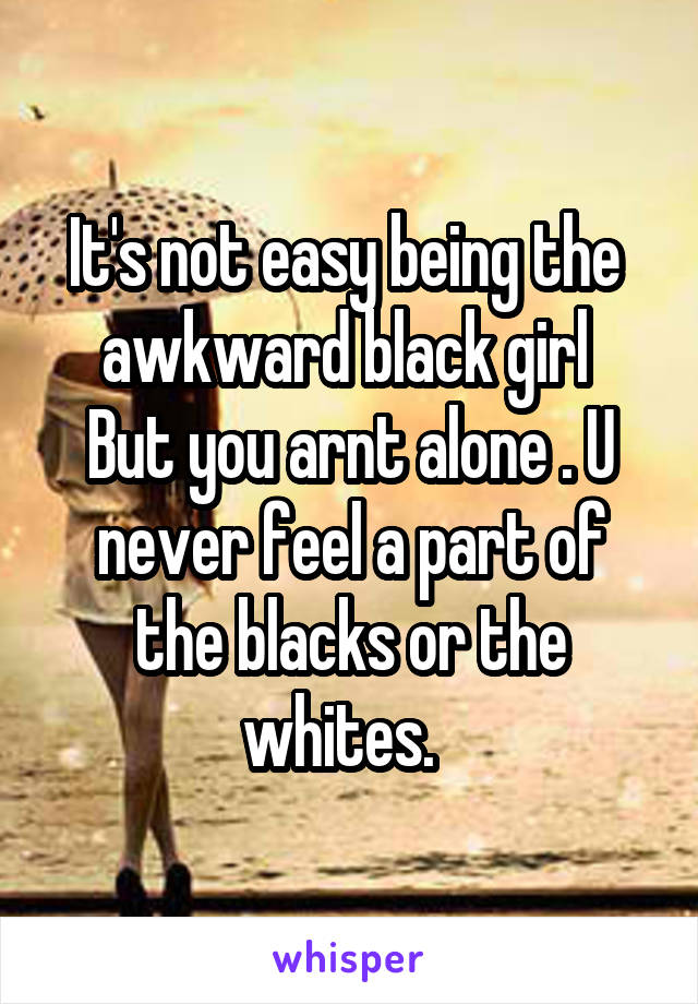 It's not easy being the  awkward black girl 
But you arnt alone . U never feel a part of the blacks or the whites.  