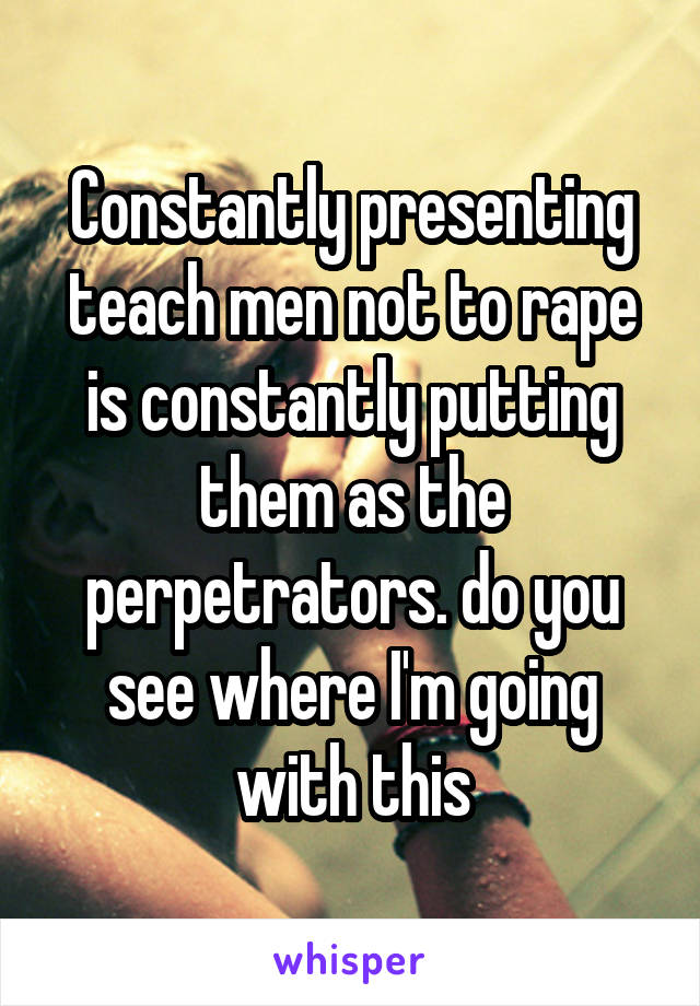 Constantly presenting teach men not to rape is constantly putting them as the perpetrators. do you see where I'm going with this