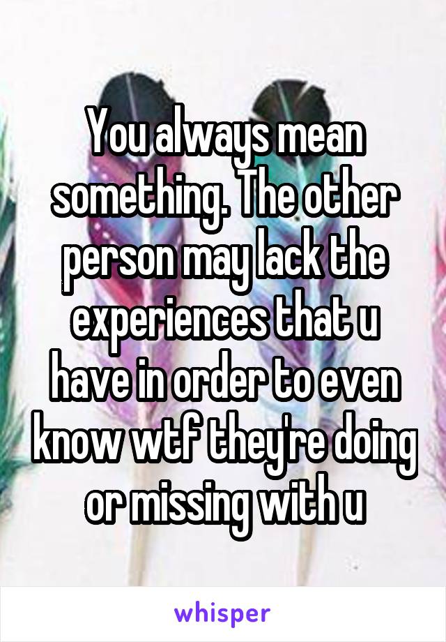 You always mean something. The other person may lack the experiences that u have in order to even know wtf they're doing or missing with u