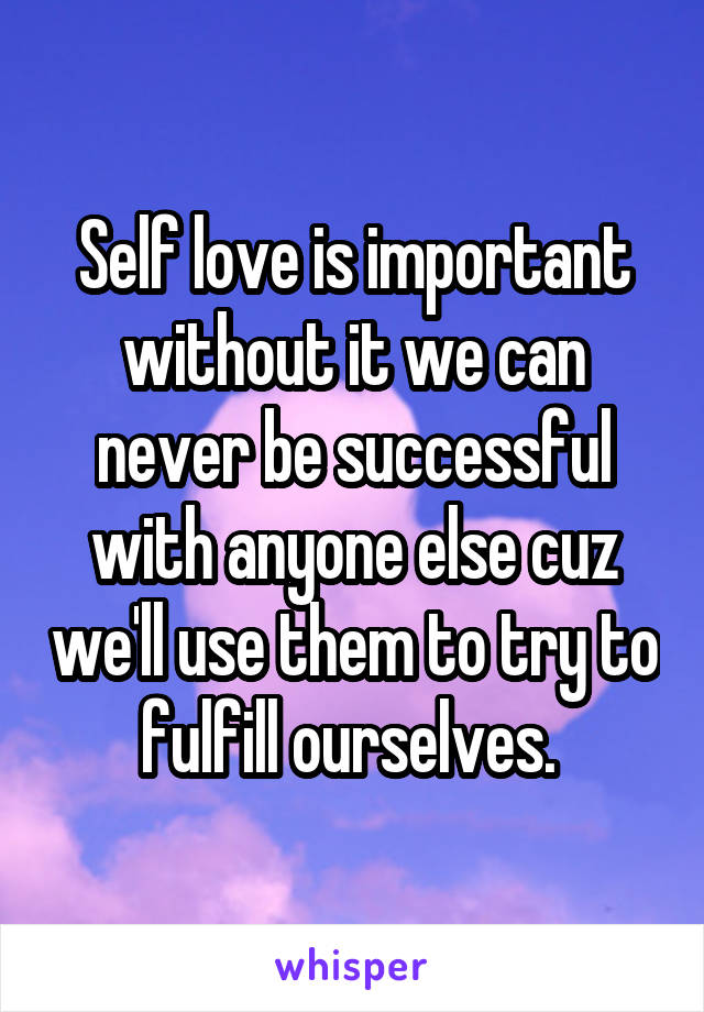 Self love is important without it we can never be successful with anyone else cuz we'll use them to try to fulfill ourselves. 