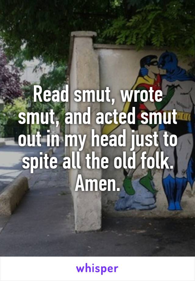 Read smut, wrote smut, and acted smut out in my head just to spite all the old folk.
Amen.