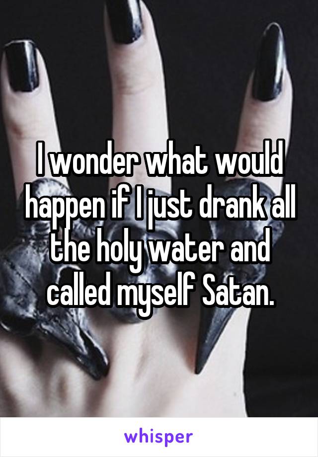 I wonder what would happen if I just drank all the holy water and called myself Satan.