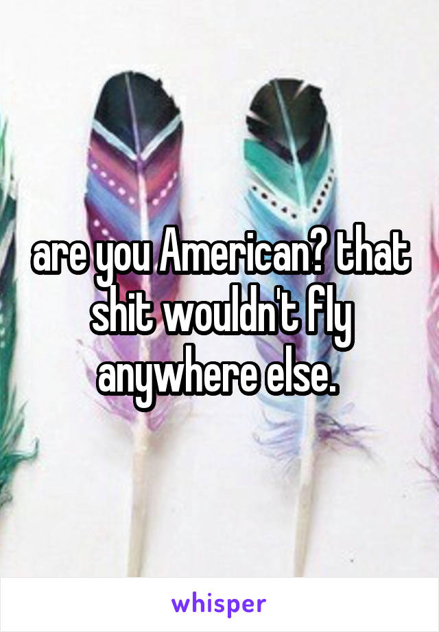 are you American? that shit wouldn't fly anywhere else. 