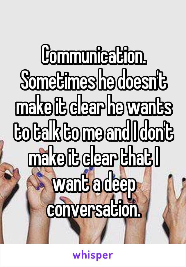 Communication. Sometimes he doesn't make it clear he wants to talk to me and I don't make it clear that I want a deep conversation.