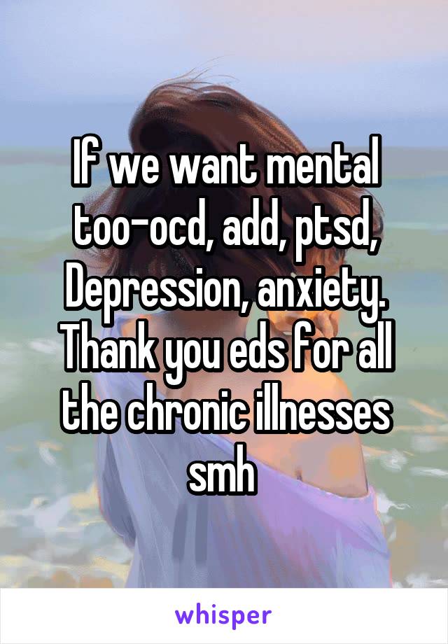 If we want mental too-ocd, add, ptsd, Depression, anxiety. Thank you eds for all the chronic illnesses smh 