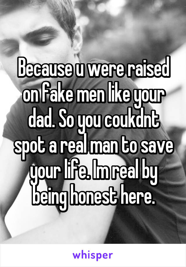 Because u were raised on fake men like your dad. So you coukdnt spot a real man to save your life. Im real by being honest here.