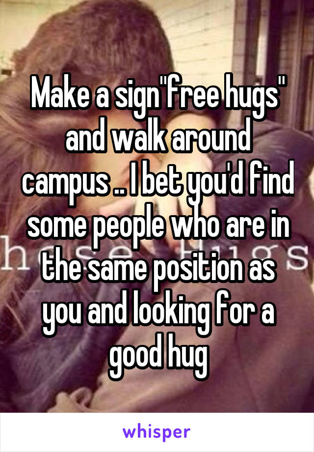 Make a sign"free hugs" and walk around campus .. I bet you'd find some people who are in the same position as you and looking for a good hug