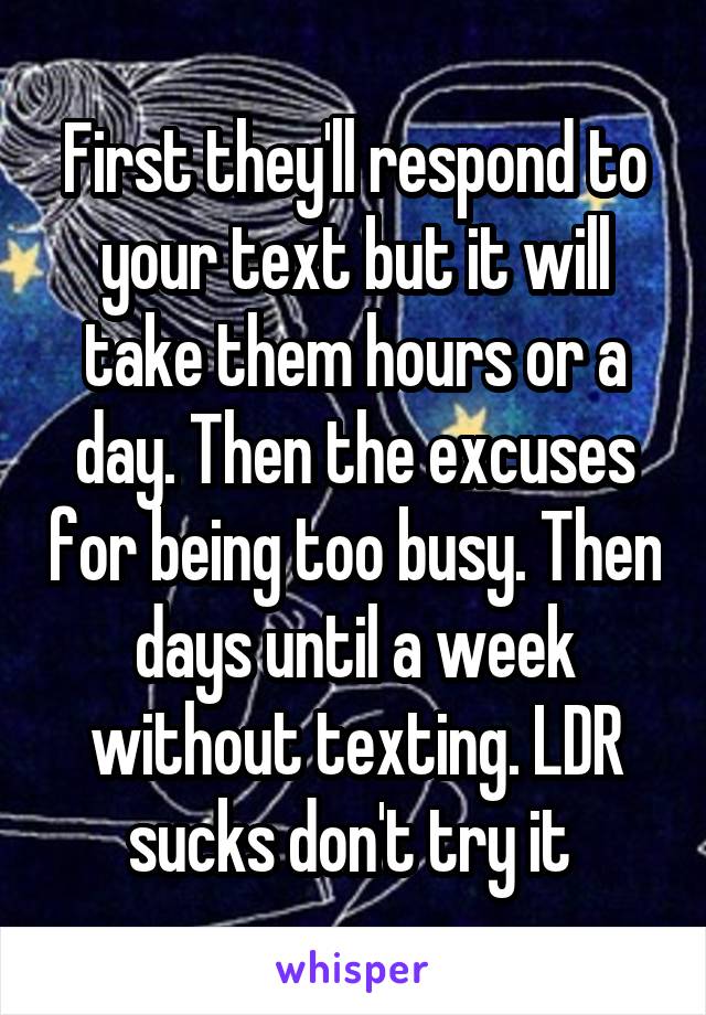 First they'll respond to your text but it will take them hours or a day. Then the excuses for being too busy. Then days until a week without texting. LDR sucks don't try it 