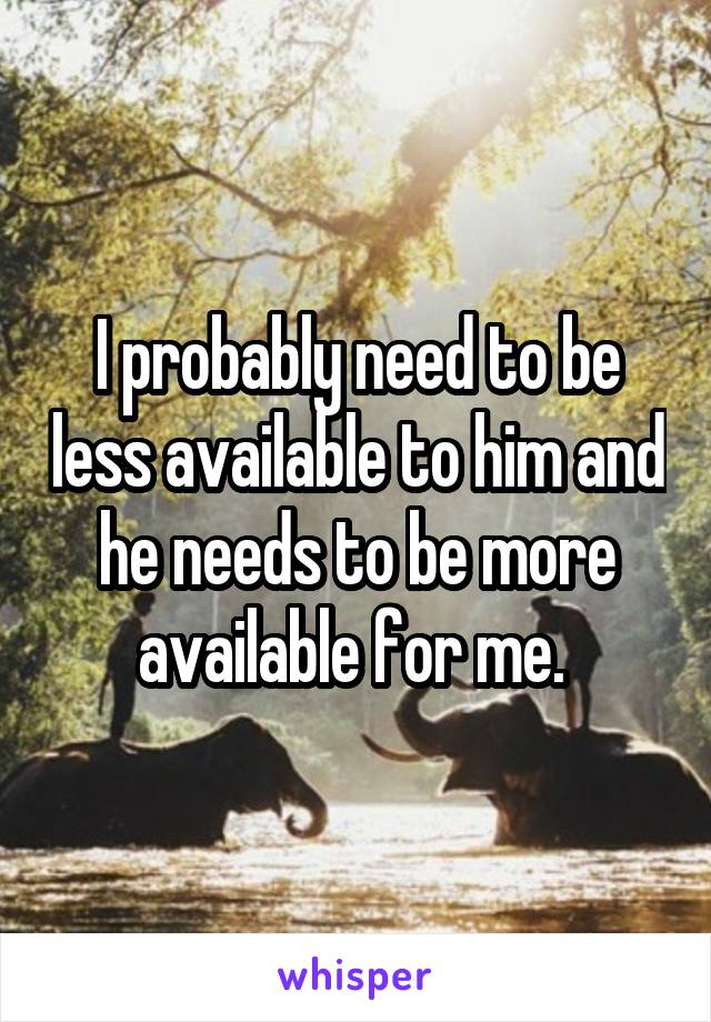 I probably need to be less available to him and he needs to be more available for me. 