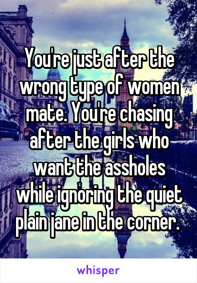 You're just after the wrong type of women mate. You're chasing after the girls who want the assholes while ignoring the quiet plain jane in the corner. 