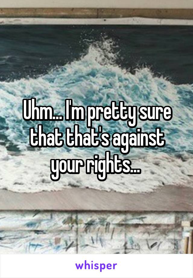 Uhm... I'm pretty sure that that's against your rights... 
