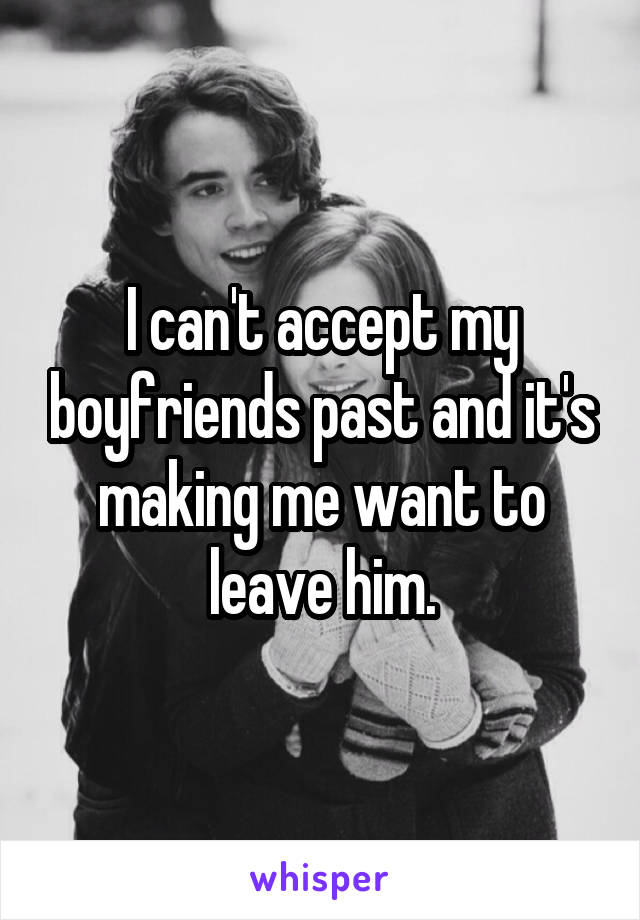 I can't accept my boyfriends past and it's making me want to leave him.