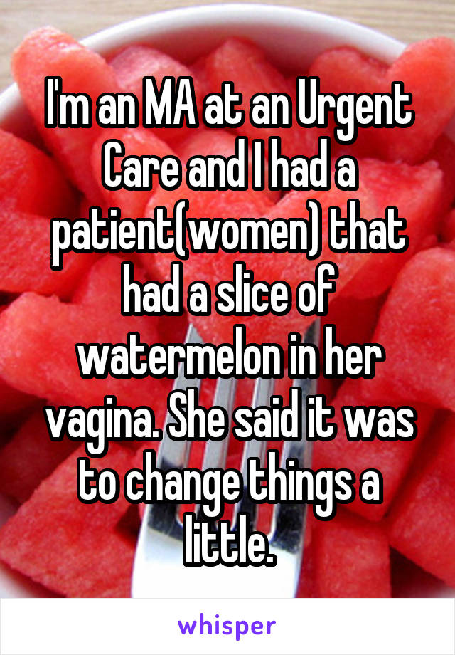 I'm an MA at an Urgent Care and I had a patient(women) that had a slice of watermelon in her vagina. She said it was to change things a little.
